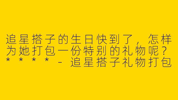追星搭子的生日快到了,怎样为她打包一份特别的礼物呢?****