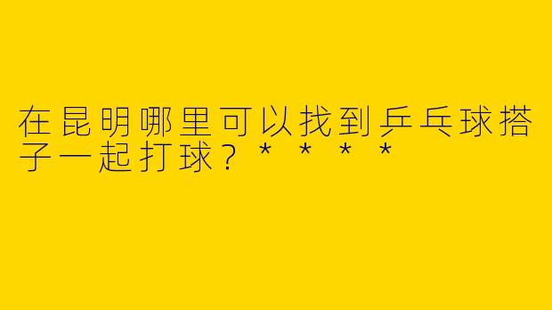 在昆明哪里可以找到乒乓球搭子一起打球？****