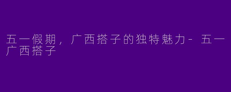 五一假期，广西搭子的独特魅力-五一广西搭子