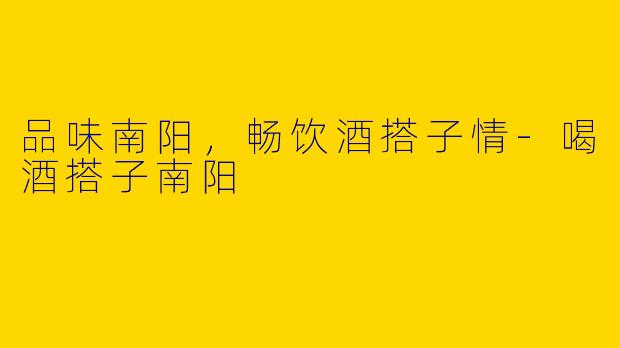 品味南阳，畅饮酒搭子情