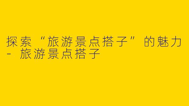 探索“旅游景点搭子”的魅力-旅游景点搭子