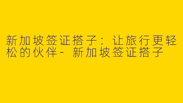 新加坡签证搭子：让旅行更轻松的伙伴-新加坡签证搭子