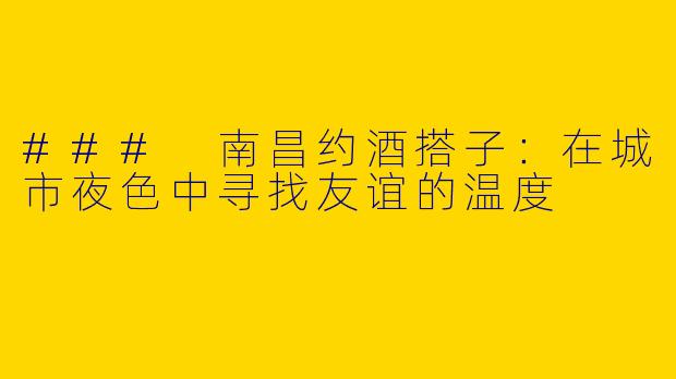 ### 南昌约酒搭子：在城市夜色中寻找友谊的温度