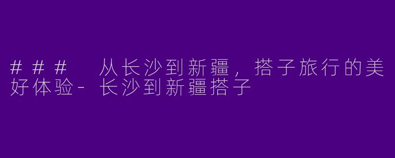 ### 从长沙到新疆，搭子旅行的美好体验-长沙到新疆搭子