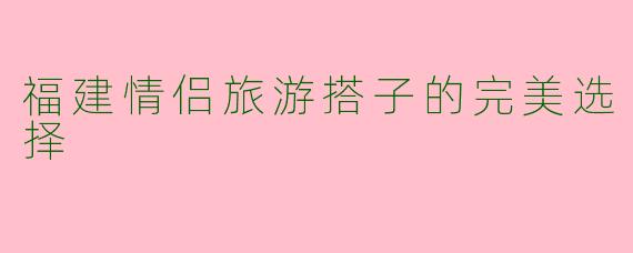 福建情侣旅游搭子的完美选择