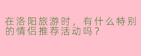 在洛阳旅游时，有什么特别的情侣推荐活动吗？