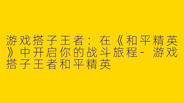 游戏搭子王者：在《和平精英》中开启你的战斗旅程-游戏搭子王者和平精英