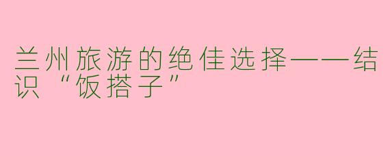 兰州旅游的绝佳选择——结识“饭搭子”