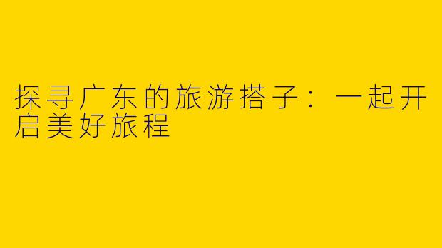 探寻广东的旅游搭子：一起开启美好旅程