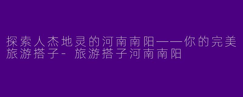探索人杰地灵的河南南阳——你的完美旅游搭子
