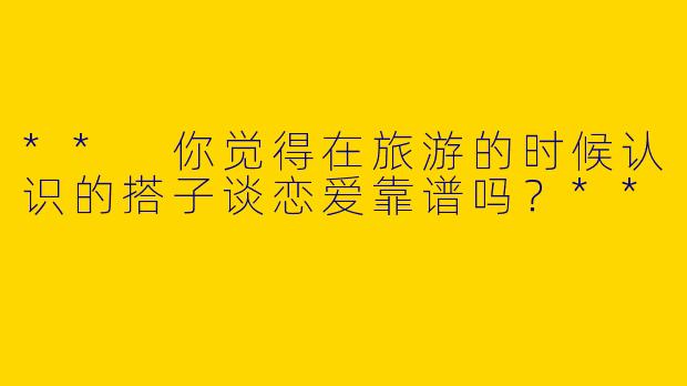 ** 你觉得在旅游的时候认识的搭子谈恋爱靠谱吗？**