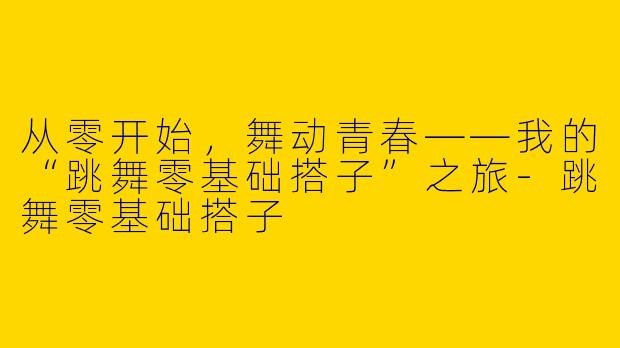 从零开始，舞动青春——我的“跳舞零基础搭子”之旅-跳舞零基础搭子