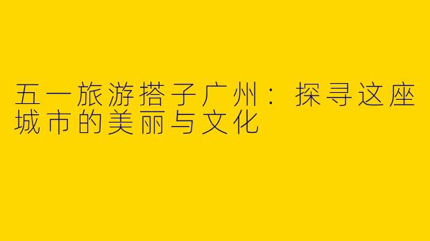 五一旅游搭子广州：探寻这座城市的美丽与文化