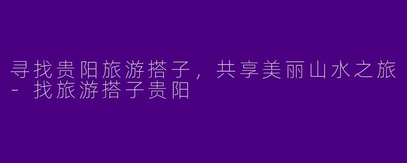 寻找贵阳旅游搭子，共享美丽山水之旅-找旅游搭子贵阳