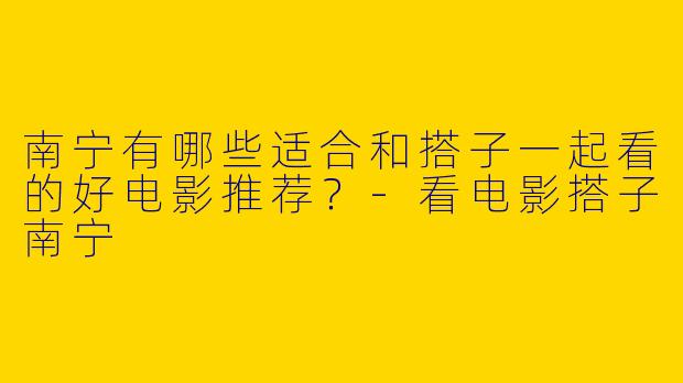 南宁有哪些适合和搭子一起看的好电影推荐？-看电影搭子南宁