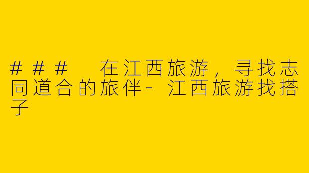 ### 在江西旅游，寻找志同道合的旅伴-江西旅游找搭子