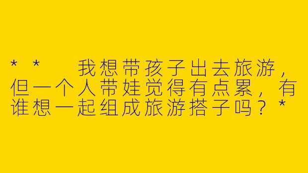 ** 我想带孩子出去旅游,但一个人带娃觉得有点累,有谁想一起组成旅游搭子吗?**