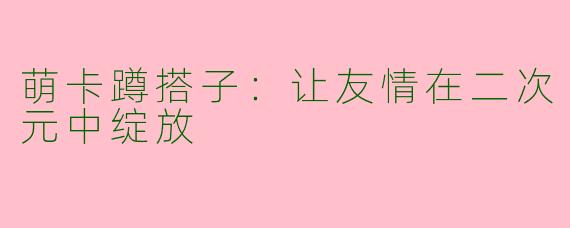 萌卡蹲搭子：让友情在二次元中绽放