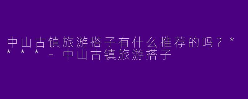 中山古镇旅游搭子有什么推荐的吗？****-中山古镇旅游搭子
