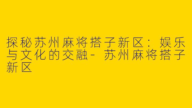 探秘苏州麻将搭子新区：娱乐与文化的交融-苏州麻将搭子新区