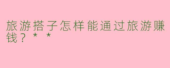 旅游搭子怎样能通过旅游赚钱？**