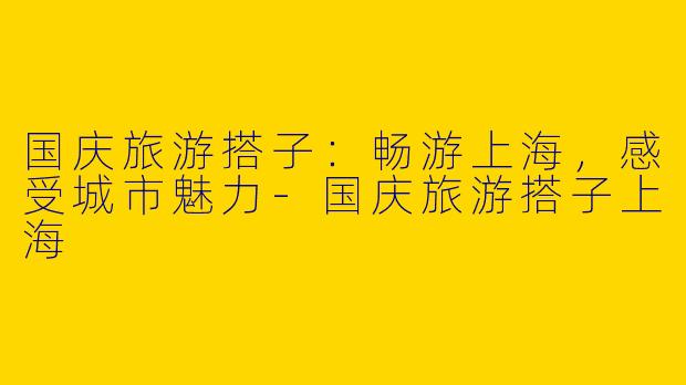 国庆旅游搭子：畅游上海，感受城市魅力-国庆旅游搭子上海