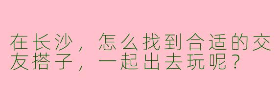 在长沙，怎么找到合适的交友搭子，一起出去玩呢？