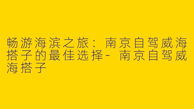 畅游海滨之旅：南京自驾威海搭子的最佳选择-南京自驾威海搭子