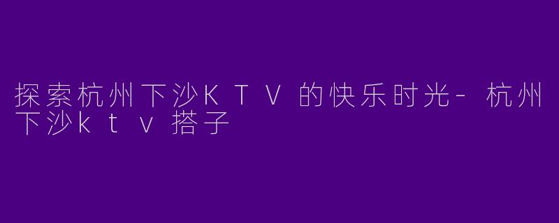 探索杭州下沙KTV的快乐时光-杭州下沙ktv搭子