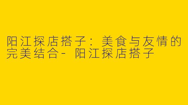 阳江探店搭子：美食与友情的完美结合-阳江探店搭子