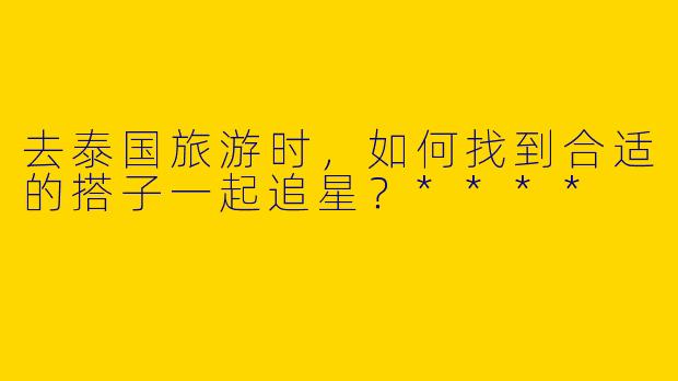 去泰国旅游时，如何找到合适的搭子一起追星？****