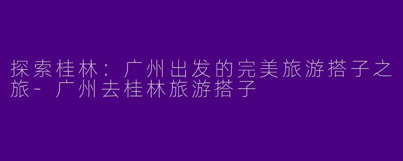 探索桂林:广州出发的完美旅游搭子之旅