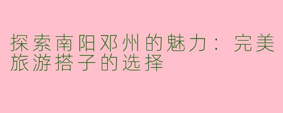 探索南阳邓州的魅力：完美旅游搭子的选择