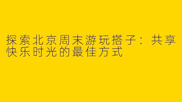 探索北京周末游玩搭子：共享快乐时光的最佳方式
