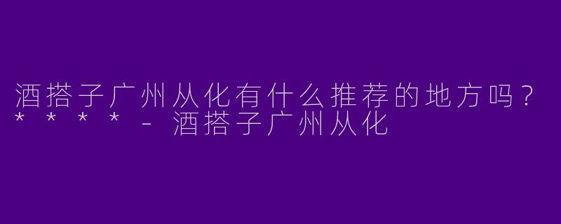 酒搭子广州从化有什么推荐的地方吗？****