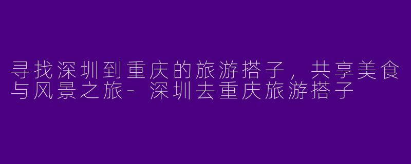 寻找深圳到重庆的旅游搭子,共享美食与风景之旅