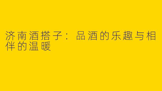 济南酒搭子：品酒的乐趣与相伴的温暖