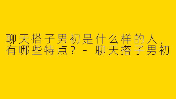 聊天搭子男初是什么样的人,有哪些特点?
