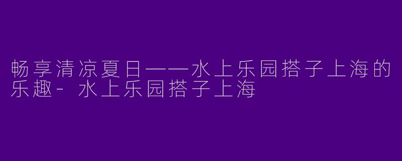 畅享清凉夏日——水上乐园搭子上海的乐趣-水上乐园搭子上海