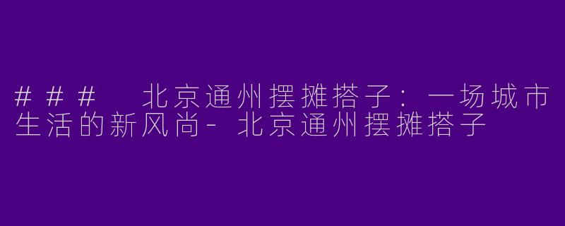 ### 北京通州摆摊搭子：一场城市生活的新风尚-北京通州摆摊搭子