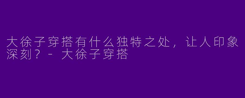 大徐子穿搭有什么独特之处，让人印象深刻？