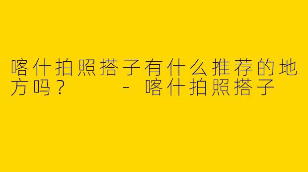 喀什拍照搭子有什么推荐的地方吗？  