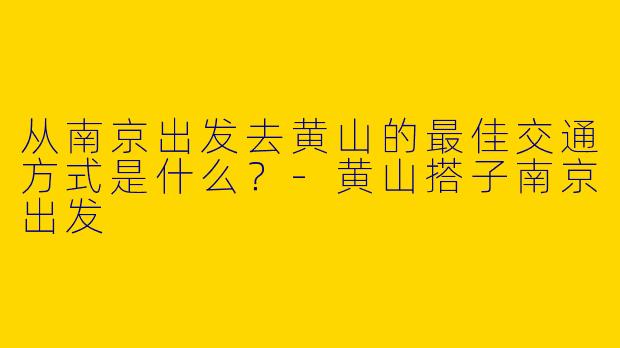 从南京出发去黄山的最佳交通方式是什么？-黄山搭子南京出发
