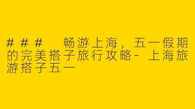 ### 畅游上海，五一假期的完美搭子旅行攻略-上海旅游搭子五一