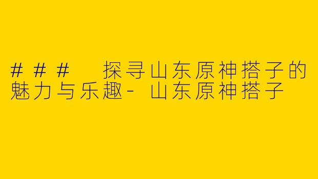 ### 探寻山东原神搭子的魅力与乐趣-山东原神搭子