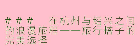 ### 在杭州与绍兴之间的浪漫旅程——旅行搭子的完美选择