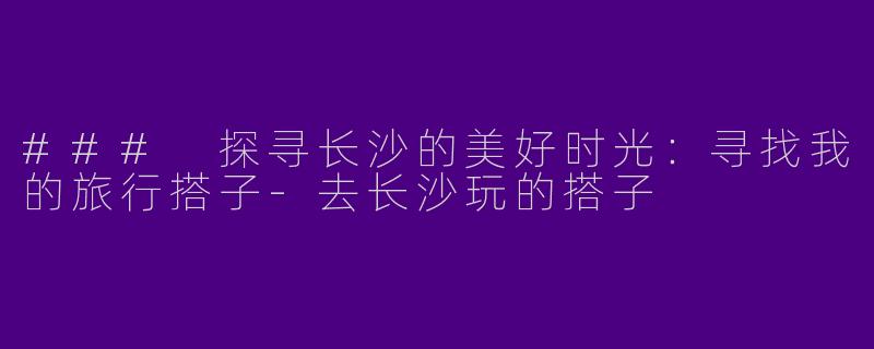 ### 探寻长沙的美好时光：寻找我的旅行搭子-去长沙玩的搭子