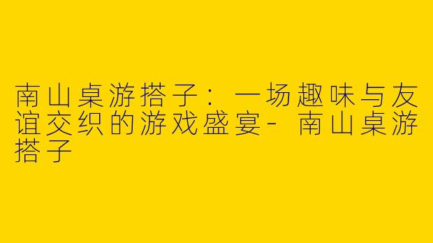 南山桌游搭子:一场趣味与友谊交织的游戏盛宴