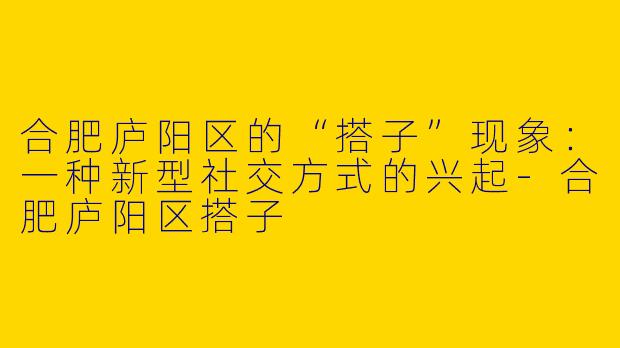 合肥庐阳区的“搭子”现象:一种新型社交方式的兴起