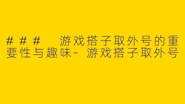 ### 游戏搭子取外号的重要性与趣味